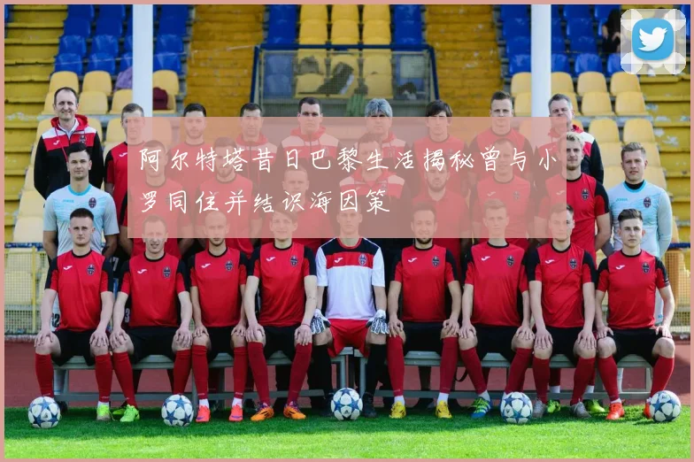 阿尔特塔昔日巴黎生活揭秘曾与小罗同住并结识海因策