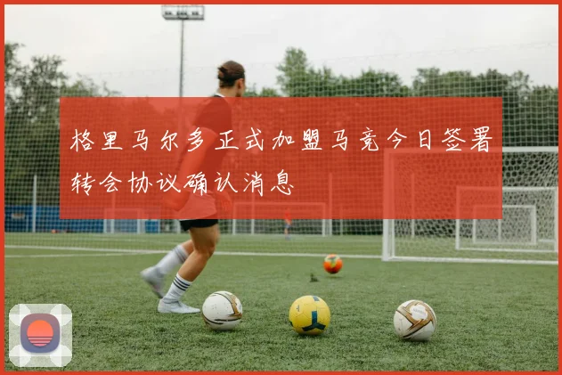 格里马尔多正式加盟马竞今日签署转会协议确认消息