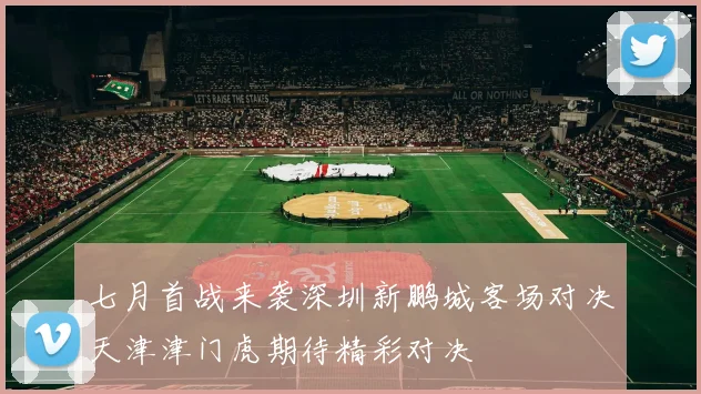 七月首战来袭深圳新鹏城客场对决天津津门虎期待精彩对决
