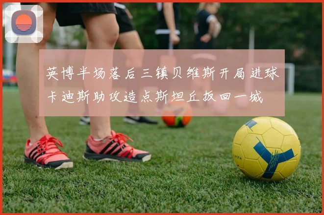 英博半场落后三镇贝维斯开局进球卡迪斯助攻造点斯坦丘扳回一城