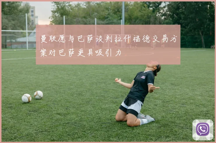 曼联愿与巴萨谈判拉什福德交易方案对巴萨更具吸引力