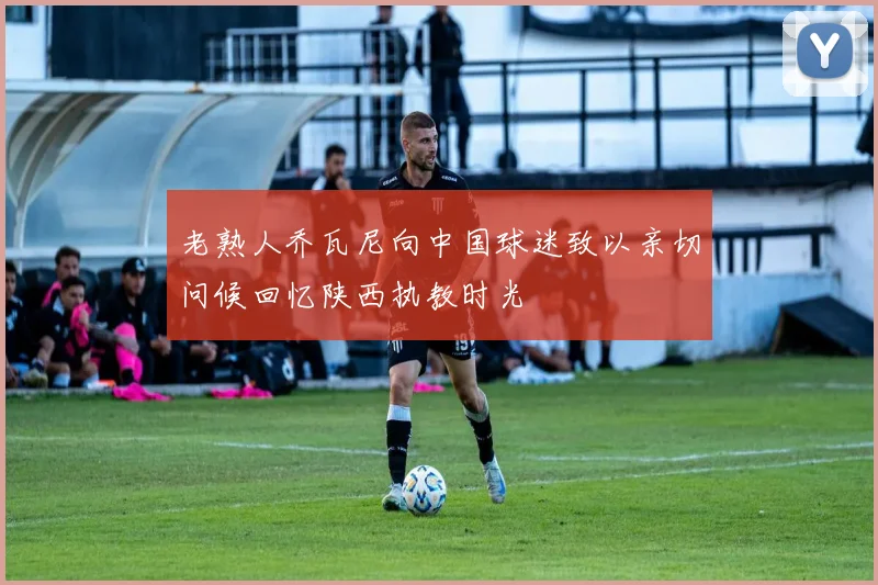 老熟人乔瓦尼向中国球迷致以亲切问候回忆陕西执教时光