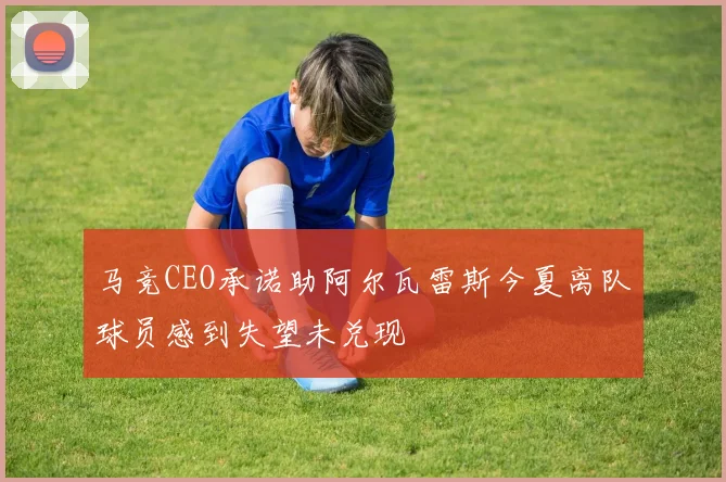 马竞CEO承诺助阿尔瓦雷斯今夏离队球员感到失望未兑现