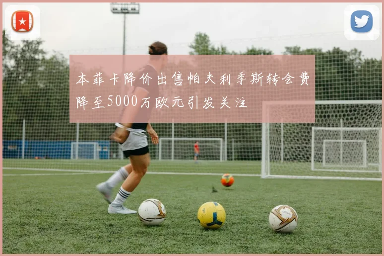 本菲卡降价出售帕夫利季斯转会费降至5000万欧元引发关注